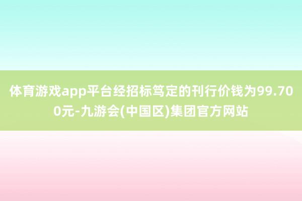 体育游戏app平台经招标笃定的刊行价钱为99.700元-九游会(中国区)集团官方网站