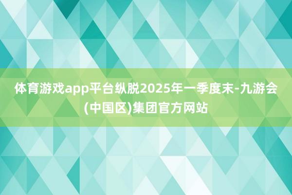 体育游戏app平台　　纵脱2025年一季度末-九游会(中国区)集团官方网站