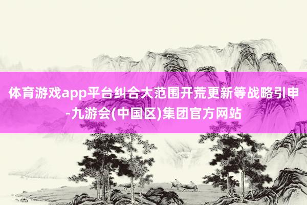 体育游戏app平台纠合大范围开荒更新等战略引申-九游会(中国区)集团官方网站