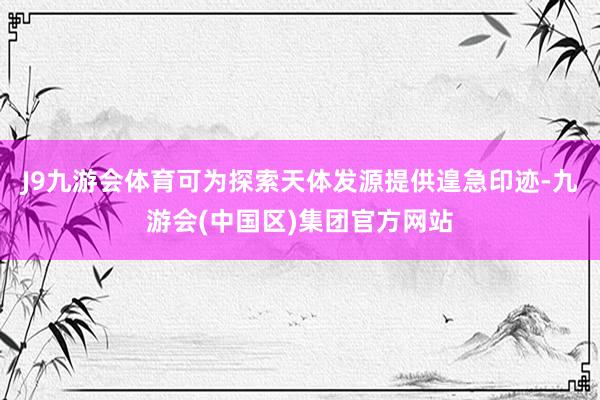 J9九游会体育可为探索天体发源提供遑急印迹-九游会(中国区)集团官方网站