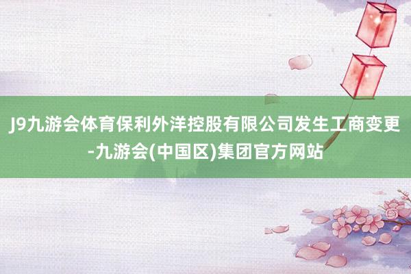 J9九游会体育保利外洋控股有限公司发生工商变更-九游会(中国区)集团官方网站