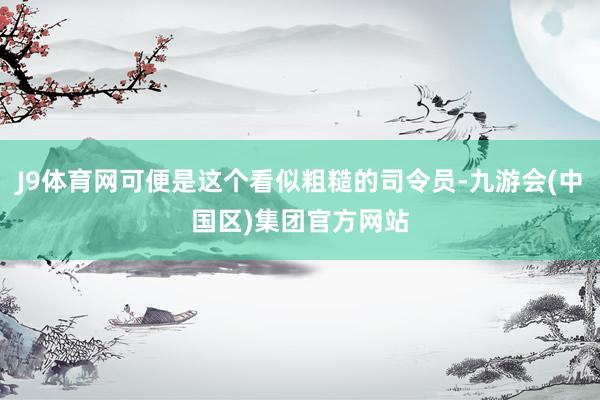 J9体育网可便是这个看似粗糙的司令员-九游会(中国区)集团官方网站