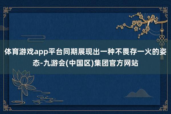 体育游戏app平台同期展现出一种不畏存一火的姿态-九游会(中国区)集团官方网站