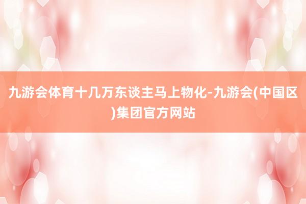 九游会体育十几万东谈主马上物化-九游会(中国区)集团官方网站
