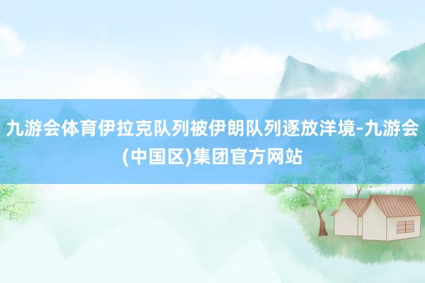 九游会体育伊拉克队列被伊朗队列逐放洋境-九游会(中国区)集团官方网站