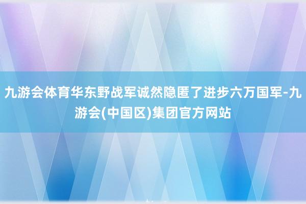 九游会体育华东野战军诚然隐匿了进步六万国军-九游会(中国区)集团官方网站