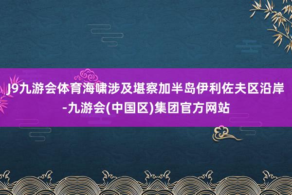 J9九游会体育海啸涉及堪察加半岛伊利佐夫区沿岸-九游会(中国区)集团官方网站