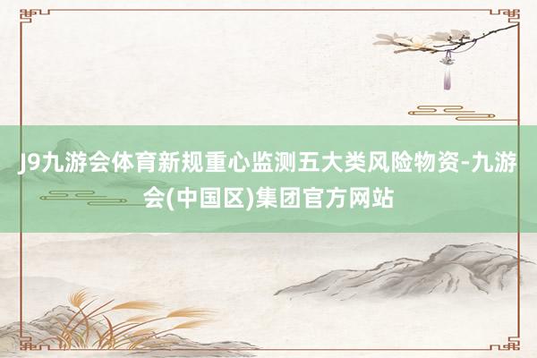 J9九游会体育新规重心监测五大类风险物资-九游会(中国区)集团官方网站