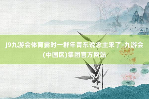 J9九游会体育霎时一群年青东说念主来了-九游会(中国区)集团官方网站