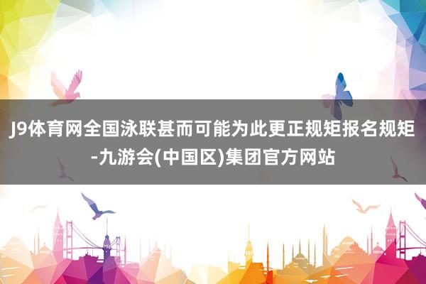 J9体育网全国泳联甚而可能为此更正规矩报名规矩-九游会(中国区)集团官方网站
