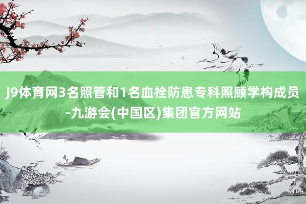 J9体育网3名照管和1名血栓防患专科照顾学构成员-九游会(中国区)集团官方网站