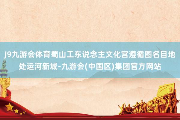J9九游会体育蜀山工东说念主文化宫遵循图名目地处运河新城-九游会(中国区)集团官方网站