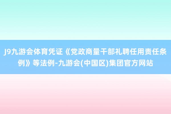 J9九游会体育凭证《党政商量干部礼聘任用责任条例》等法例-九游会(中国区)集团官方网站