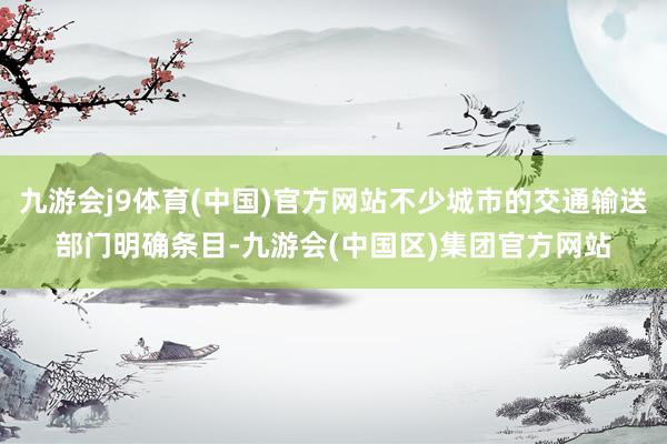 九游会j9体育(中国)官方网站不少城市的交通输送部门明确条目-九游会(中国区)集团官方网站