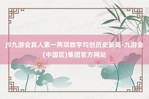 J9九游会真人第一两项数字均创历史新高-九游会(中国区)集团官方网站