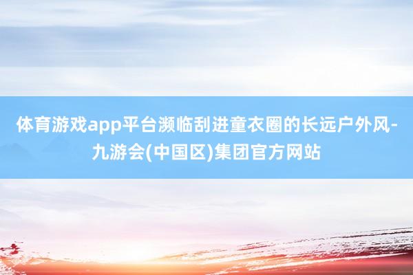 体育游戏app平台濒临刮进童衣圈的长远户外风-九游会(中国区)集团官方网站