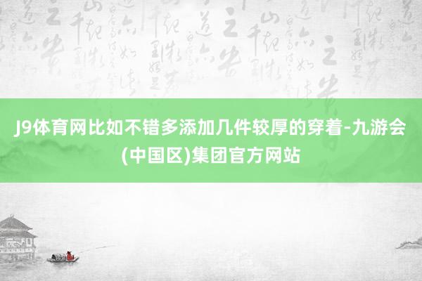 J9体育网比如不错多添加几件较厚的穿着-九游会(中国区)集团官方网站