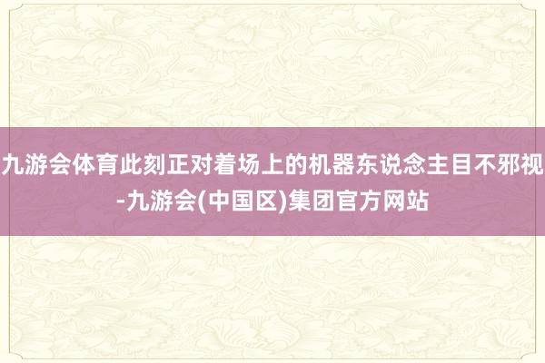 九游会体育此刻正对着场上的机器东说念主目不邪视-九游会(中国区)集团官方网站