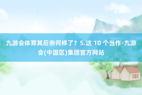 九游会体育其后奈何样了？5.这 10 个当作-九游会(中国区)集团官方网站
