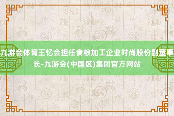 九游会体育王忆会担任食粮加工企业时尚股份副董事长-九游会(中国区)集团官方网站