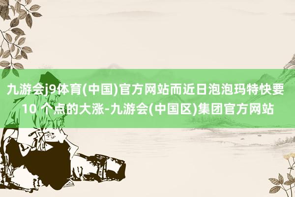 九游会j9体育(中国)官方网站而近日泡泡玛特快要 10 个点的大涨-九游会(中国区)集团官方网站