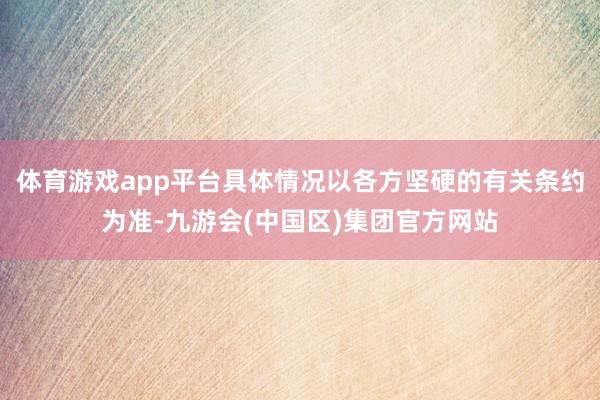 体育游戏app平台具体情况以各方坚硬的有关条约为准-九游会(中国区)集团官方网站