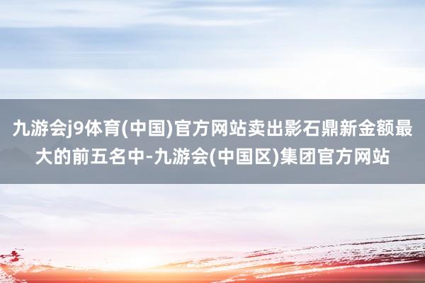 九游会j9体育(中国)官方网站卖出影石鼎新金额最大的前五名中-九游会(中国区)集团官方网站