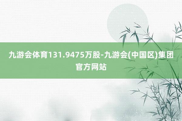 九游会体育131.9475万股-九游会(中国区)集团官方网站