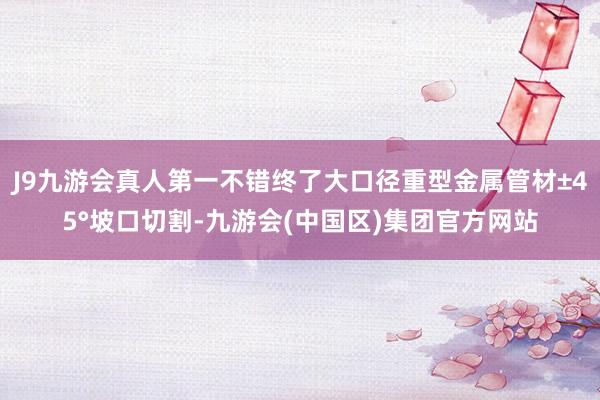 J9九游会真人第一不错终了大口径重型金属管材±45°坡口切割-九游会(中国区)集团官方网站