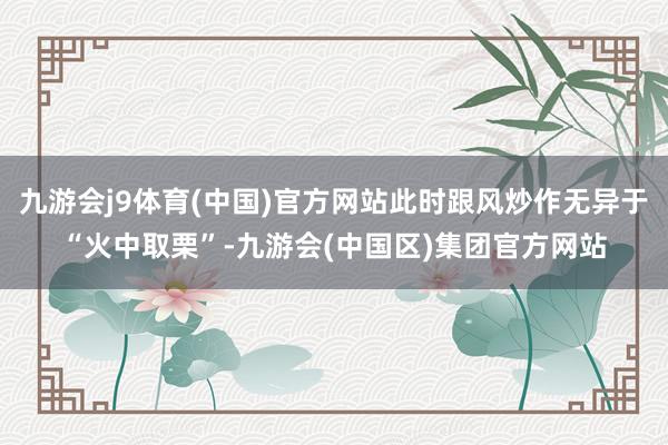九游会j9体育(中国)官方网站此时跟风炒作无异于“火中取栗”-九游会(中国区)集团官方网站