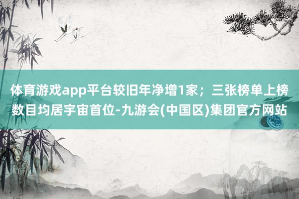 体育游戏app平台较旧年净增1家；三张榜单上榜数目均居宇宙首位-九游会(中国区)集团官方网站
