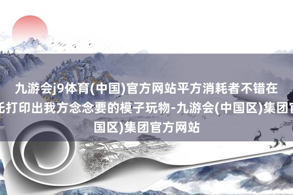 九游会j9体育(中国)官方网站平方消耗者不错在家里嘱托打印出我方念念要的模子玩物-九游会(中国区)集团官方网站
