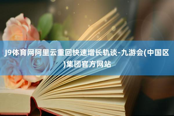 J9体育网阿里云重回快速增长轨谈-九游会(中国区)集团官方网站