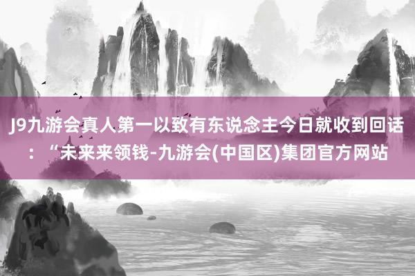 J9九游会真人第一以致有东说念主今日就收到回话：“未来来领钱-九游会(中国区)集团官方网站