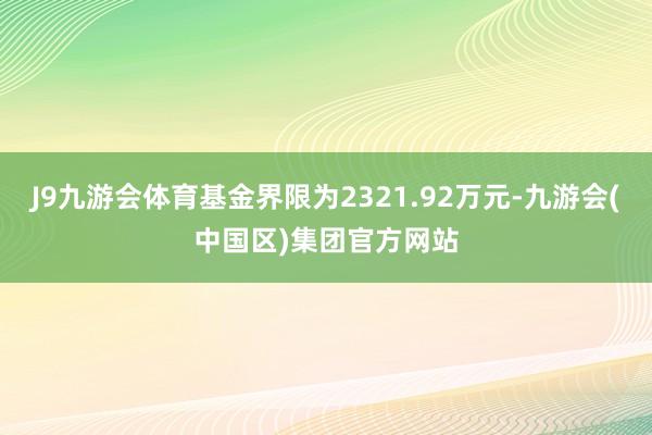 J9九游会体育基金界限为2321.92万元-九游会(中国区)集团官方网站