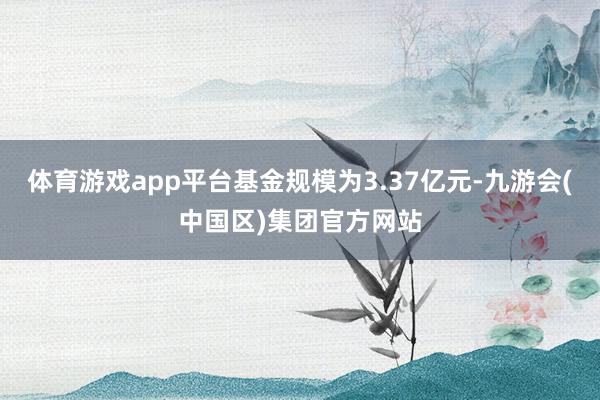 体育游戏app平台基金规模为3.37亿元-九游会(中国区)集团官方网站