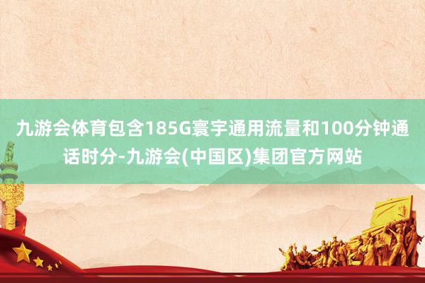 九游会体育包含185G寰宇通用流量和100分钟通话时分-九游会(中国区)集团官方网站