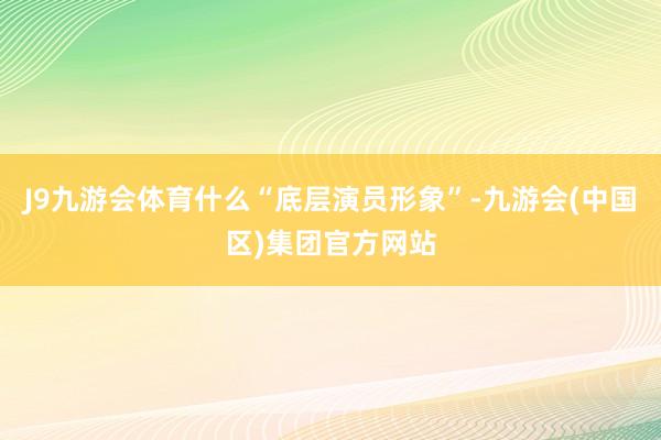 J9九游会体育什么“底层演员形象”-九游会(中国区)集团官方网站