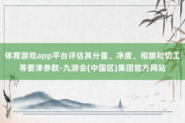 体育游戏app平台评估其分量、净度、相貌和切工等要津参数-九游会(中国区)集团官方网站
