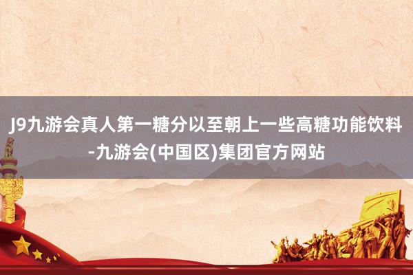 J9九游会真人第一糖分以至朝上一些高糖功能饮料-九游会(中国区)集团官方网站
