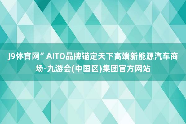 J9体育网”AITO品牌锚定天下高端新能源汽车商场-九游会(中国区)集团官方网站