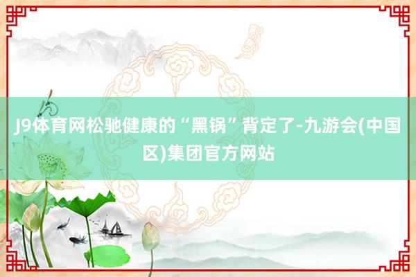 J9体育网松驰健康的“黑锅”背定了-九游会(中国区)集团官方网站