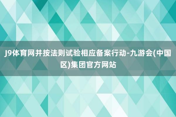J9体育网并按法则试验相应备案行动-九游会(中国区)集团官方网站