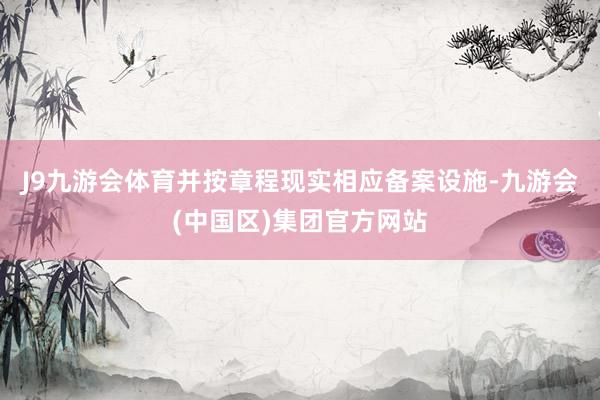 J9九游会体育并按章程现实相应备案设施-九游会(中国区)集团官方网站
