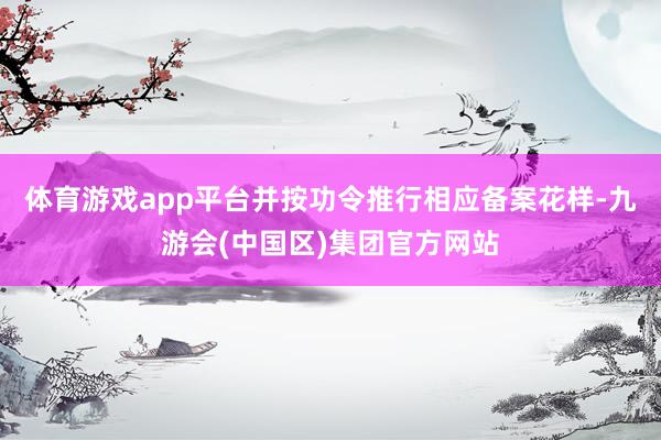 体育游戏app平台并按功令推行相应备案花样-九游会(中国区)集团官方网站