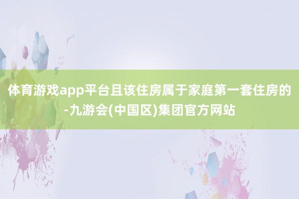 体育游戏app平台且该住房属于家庭第一套住房的-九游会(中国区)集团官方网站