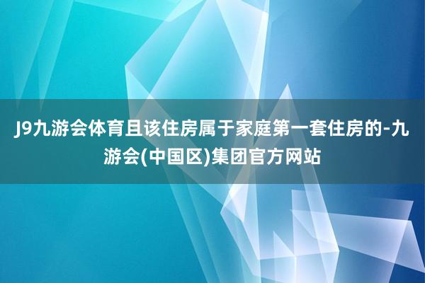J9九游会体育且该住房属于家庭第一套住房的-九游会(中国区)集团官方网站