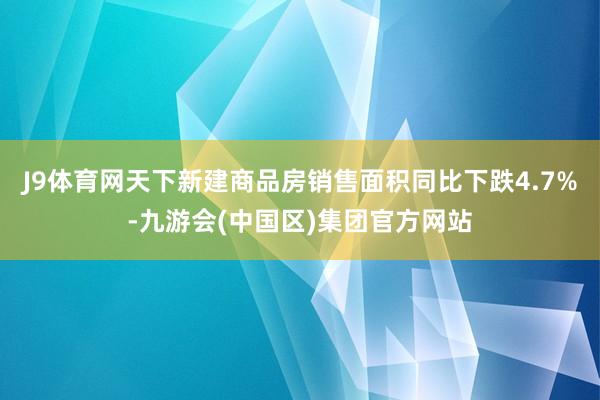 J9体育网天下新建商品房销售面积同比下跌4.7%-九游会(中国区)集团官方网站