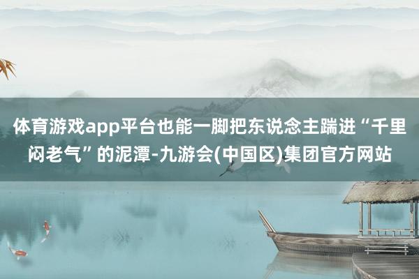 体育游戏app平台也能一脚把东说念主踹进“千里闷老气”的泥潭-九游会(中国区)集团官方网站