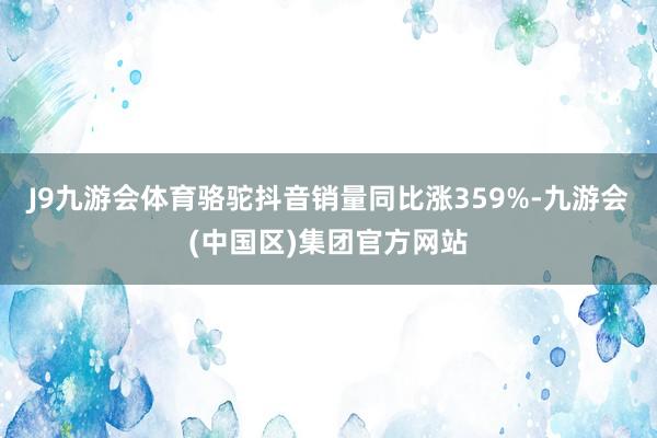 J9九游会体育骆驼抖音销量同比涨359%-九游会(中国区)集团官方网站